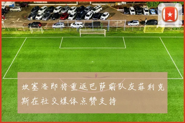 坎塞洛即将重返巴萨前队友菲利克斯在社交媒体点赞支持