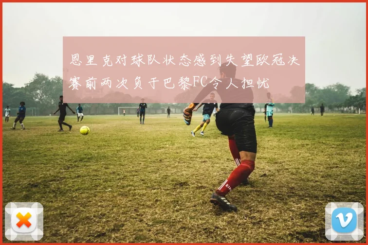 恩里克对球队状态感到失望欧冠决赛前两次负于巴黎FC令人担忧