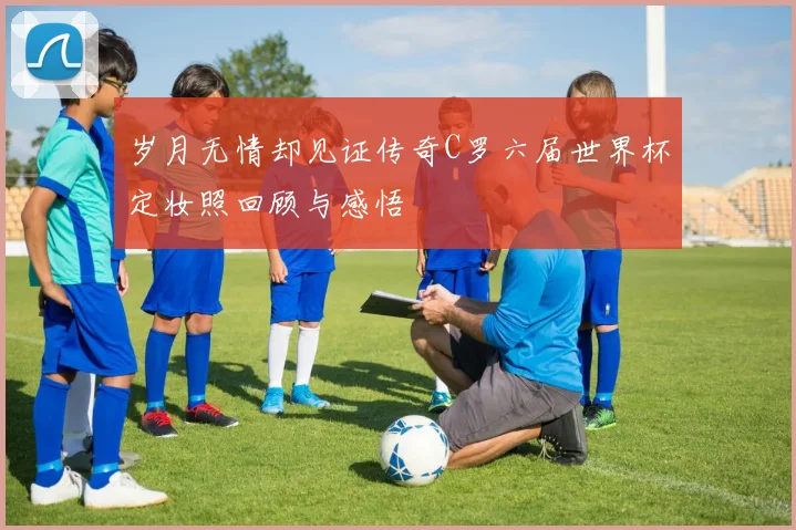 岁月无情却见证传奇C罗六届世界杯定妆照回顾与感悟