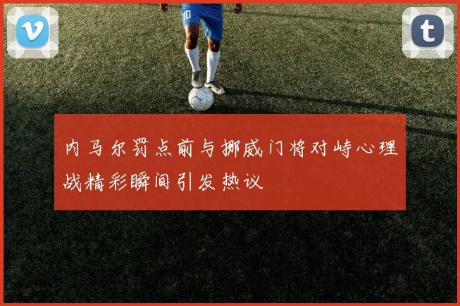 内马尔罚点前与挪威门将对峙心理战精彩瞬间引发热议