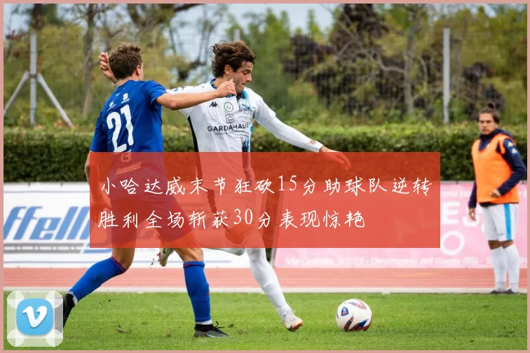 小哈达威末节狂砍15分助球队逆转胜利全场斩获30分表现惊艳