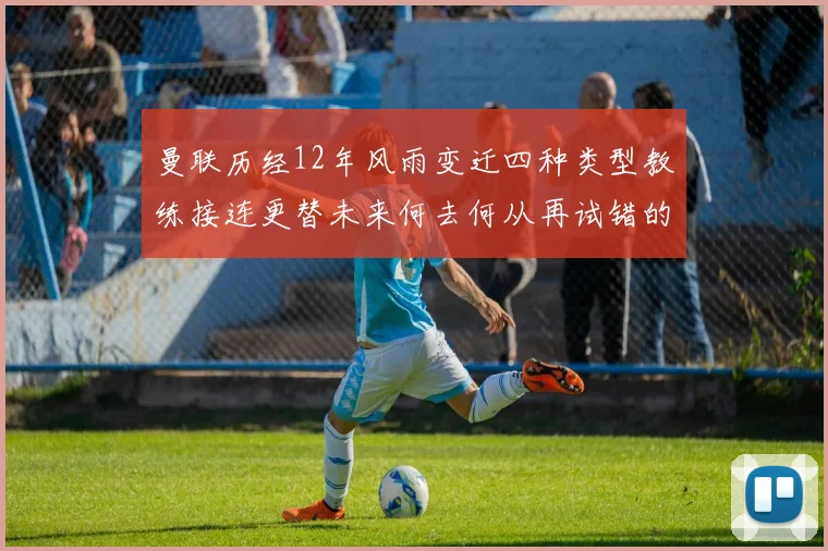 曼联历经12年风雨变迁四种类型教练接连更替未来何去何从再试错的空间有多少