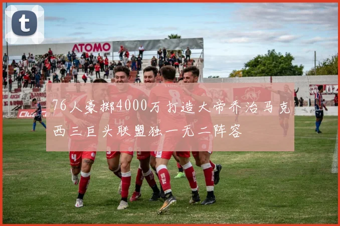 76人豪掷4000万打造大帝乔治马克西三巨头联盟独一无二阵容