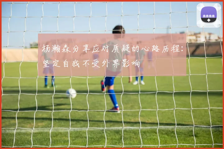 杨瀚森分享应对质疑的心路历程：坚定自我不受外界影响