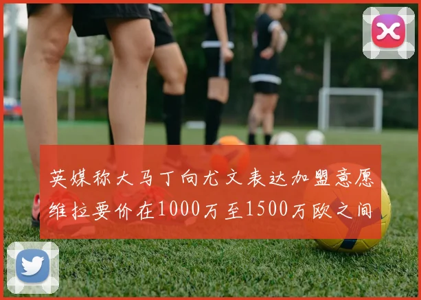 英媒称大马丁向尤文表达加盟意愿维拉要价在1000万至1500万欧之间