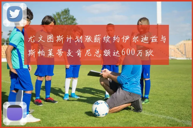 尤文图斯计划涨薪续约伊尔迪兹与斯帕莱蒂麦肯尼总额达600万欧