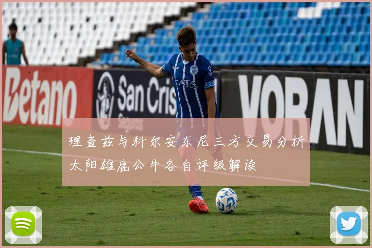 理查兹与科尔安东尼三方交易分析太阳雄鹿公牛各自评级解读