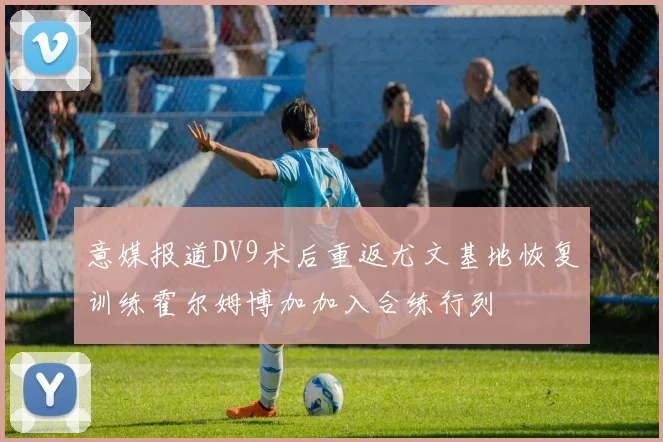意媒报道DV9术后重返尤文基地恢复训练霍尔姆博加加入合练行列