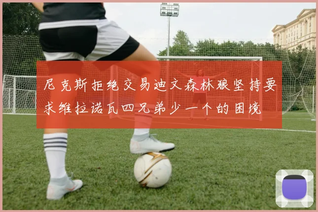 尼克斯拒绝交易迪文森林狼坚持要求维拉诺瓦四兄弟少一个的困境