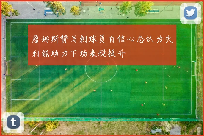 詹姆斯赞马刺球员自信心态认为失利能助力下场表现提升