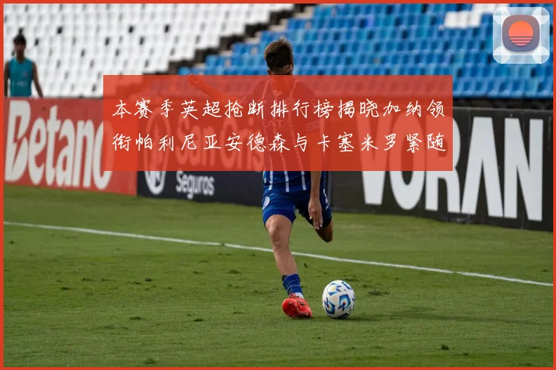 本赛季英超抢断排行榜揭晓加纳领衔帕利尼亚安德森与卡塞米罗紧随其后
