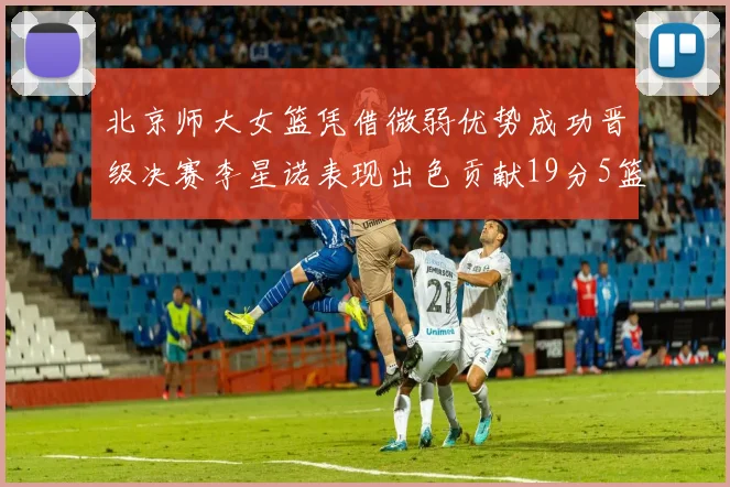 北京师大女篮凭借微弱优势成功晋级决赛李星诺表现出色贡献19分5篮板