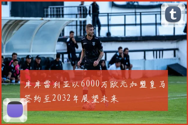 库库雷利亚以6000万欧元加盟皇马签约至2032年展望未来