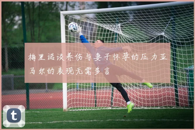 梅里诺谈养伤与妻子怀孕的压力亚马尔的表现无需多言