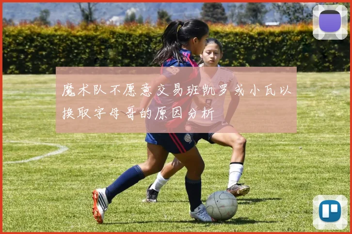 魔术队不愿意交易班凯罗或小瓦以换取字母哥的原因分析