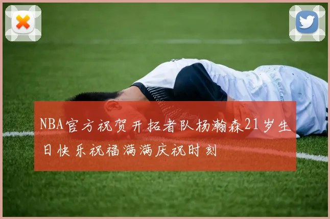 NBA官方祝贺开拓者队杨瀚森21岁生日快乐祝福满满庆祝时刻