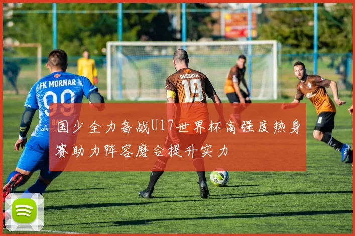 国少全力备战U17世界杯高强度热身赛助力阵容磨合提升实力