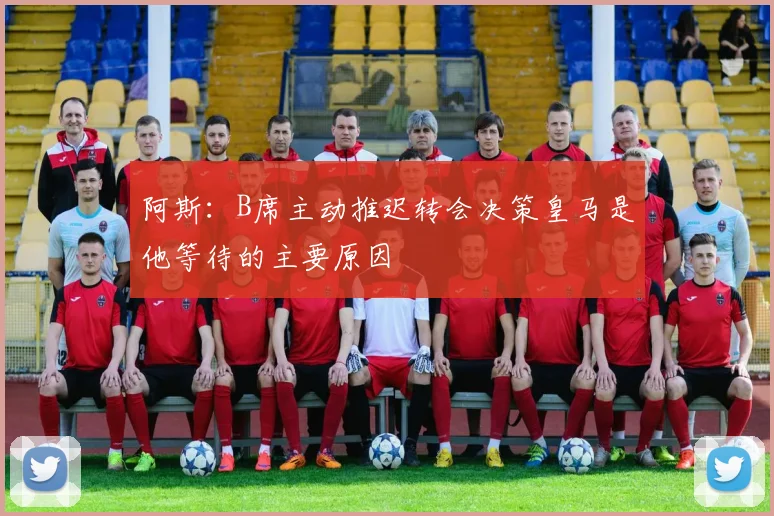阿斯：B席主动推迟转会决策皇马是他等待的主要原因