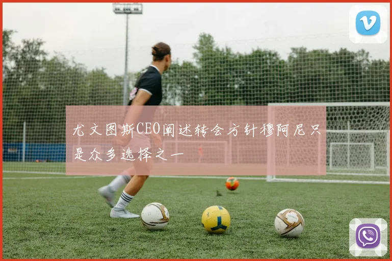 尤文图斯CEO阐述转会方针穆阿尼只是众多选择之一
