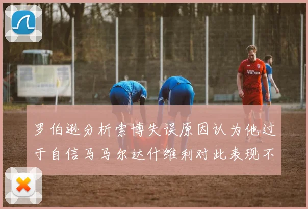 罗伯逊分析索博失误原因认为他过于自信马马尔达什维利对此表现不满
