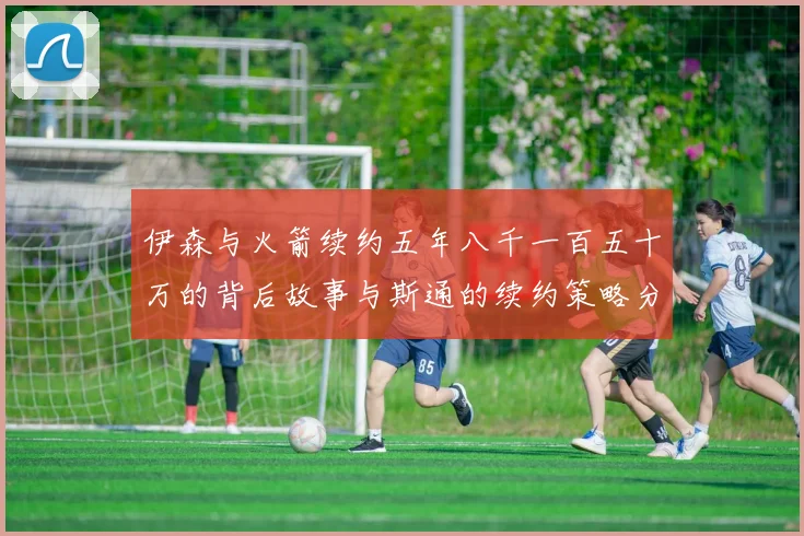 伊森与火箭续约五年八千一百五十万的背后故事与斯通的续约策略分析